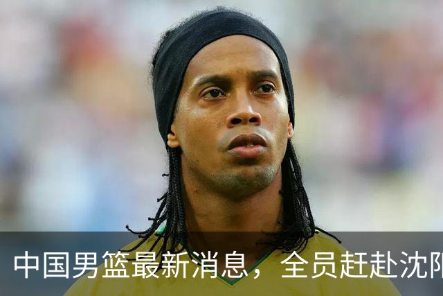 中国男篮最新消息，全员赶赴沈阳备战，暂时没有任何球员离队！